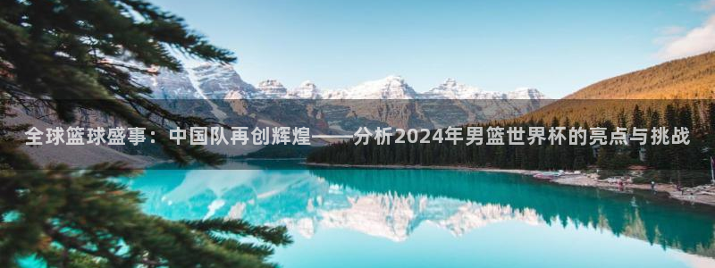 世预赛免费直播入口：全球篮球盛事：中国队再创辉煌——分析2024年男篮世界杯的亮点与挑战